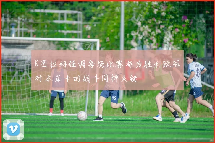 K图拉姆强调每场比赛都为胜利欧冠对本菲卡的战斗同样关键