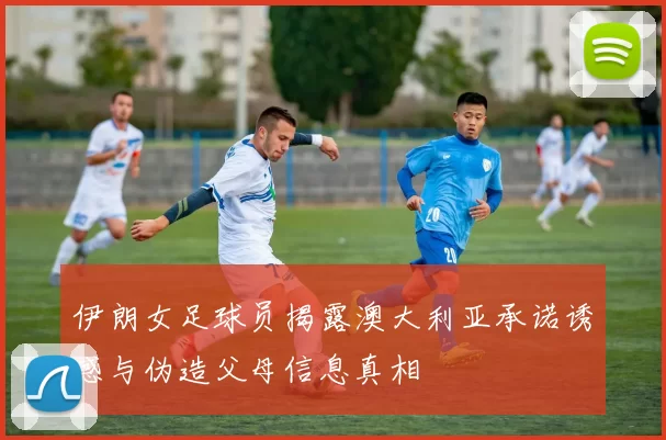 伊朗女足球员揭露澳大利亚承诺诱惑与伪造父母信息真相