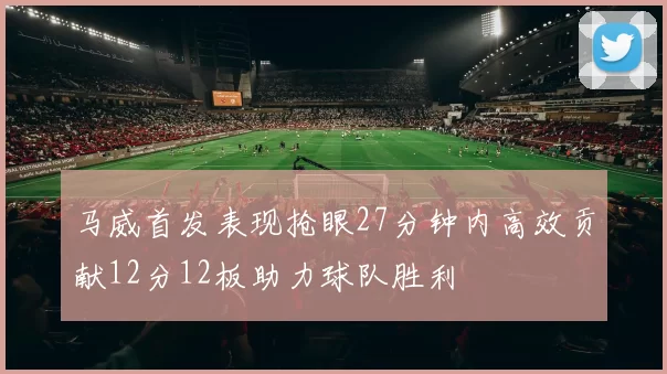 马威首发表现抢眼27分钟内高效贡献12分12板助力球队胜利