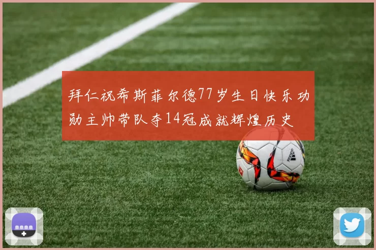 拜仁祝希斯菲尔德77岁生日快乐功勋主帅带队夺14冠成就辉煌历史