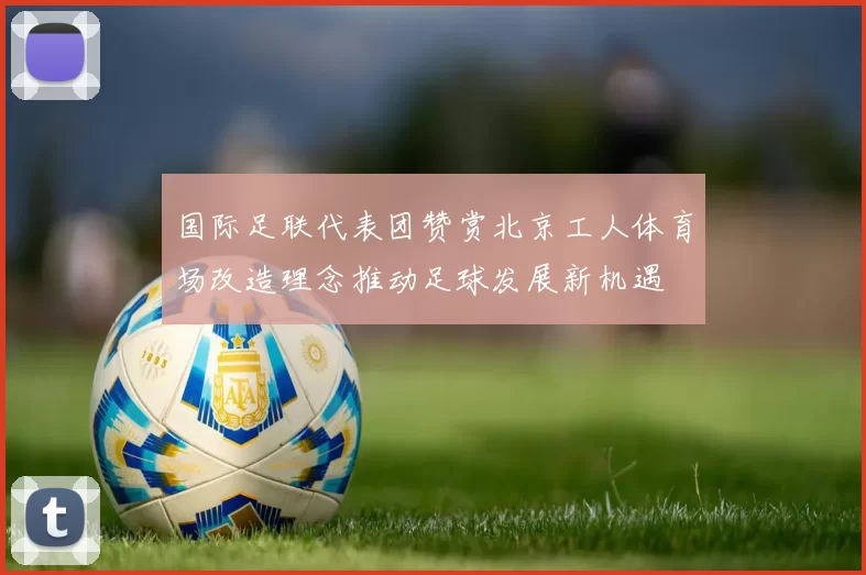 国际足联代表团赞赏北京工人体育场改造理念推动足球发展新机遇