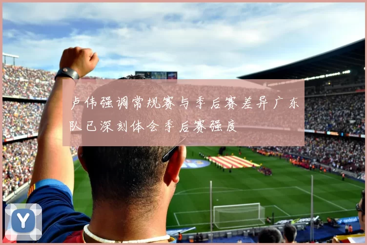 卢伟强调常规赛与季后赛差异广东队已深刻体会季后赛强度
