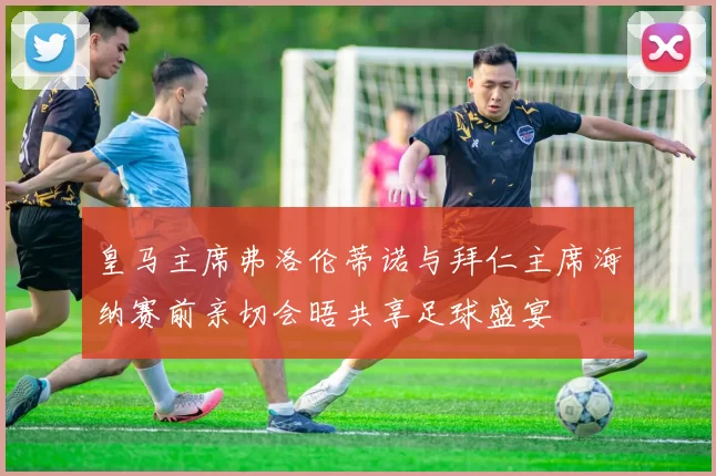 皇马主席弗洛伦蒂诺与拜仁主席海纳赛前亲切会晤共享足球盛宴
