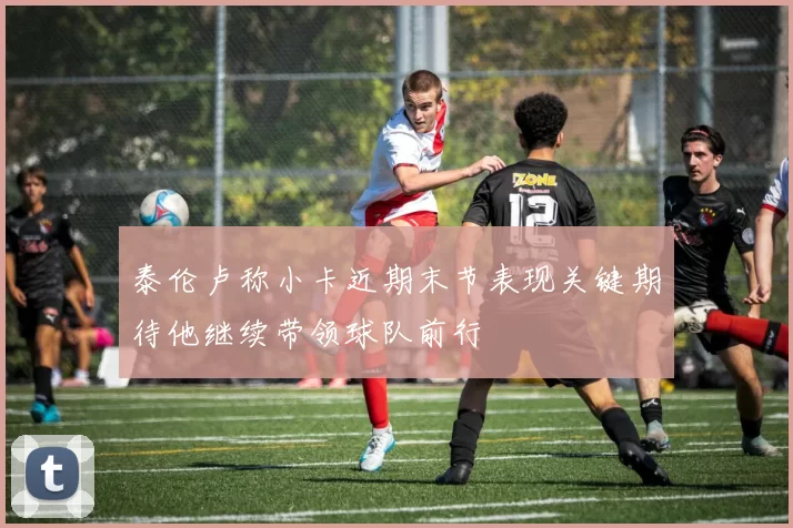 泰伦卢称小卡近期末节表现关键期待他继续带领球队前行