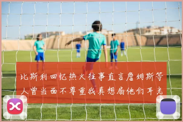 比斯利回忆热火往事直言詹姆斯等人曾当面不尊重我真想扇他们耳光