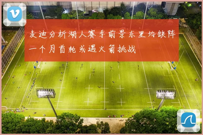 麦迪分析湖人赛季前景东里均缺阵一个月首轮或遇火箭挑战