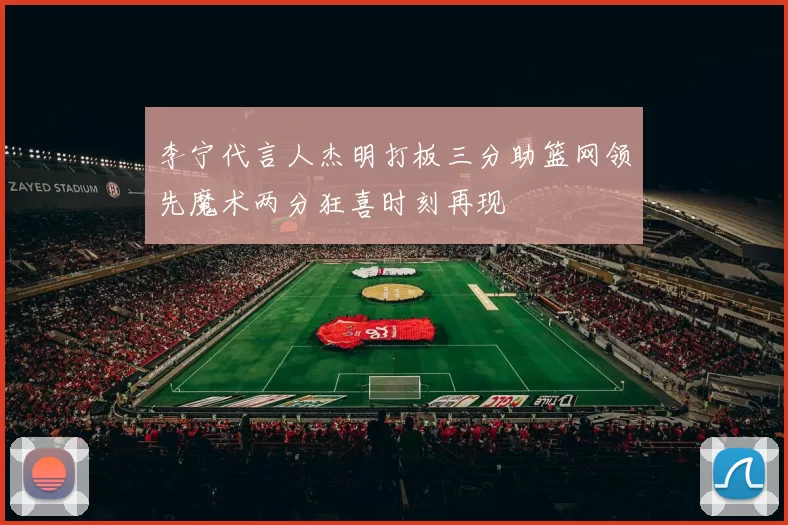 李宁代言人杰明打板三分助篮网领先魔术两分狂喜时刻再现