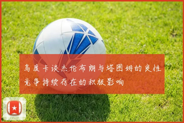 乌度卡谈杰伦布朗与塔图姆的良性竞争持续存在的积极影响
