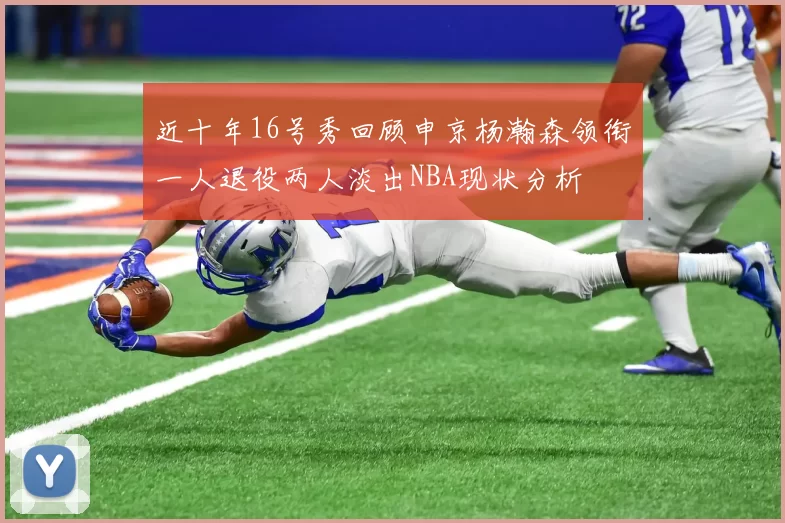 近十年16号秀回顾申京杨瀚森领衔一人退役两人淡出NBA现状分析