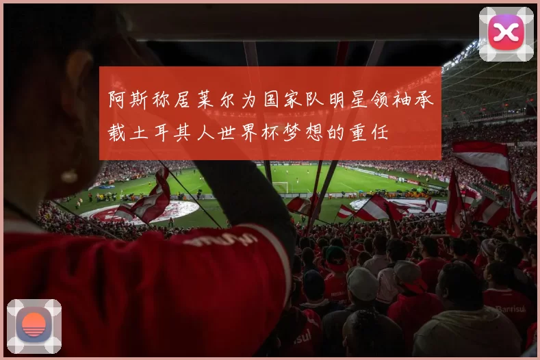 阿斯称居莱尔为国家队明星领袖承载土耳其人世界杯梦想的重任